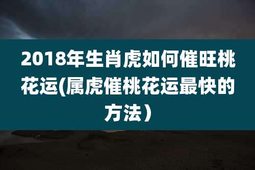 2018年生肖虎如何催旺桃花运(属虎催桃花运最快的方法）