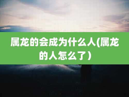 属龙的会成为什么人(属龙的人怎么了)