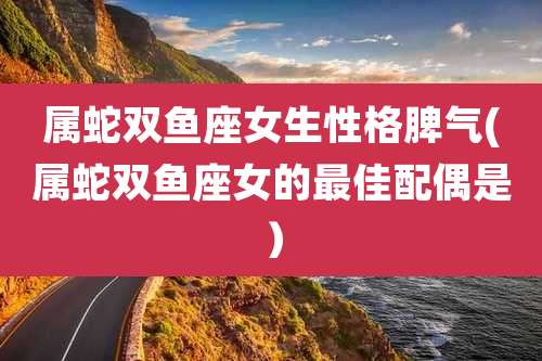 属蛇双鱼座女生性格脾气(属蛇双鱼座女的最佳配偶是)