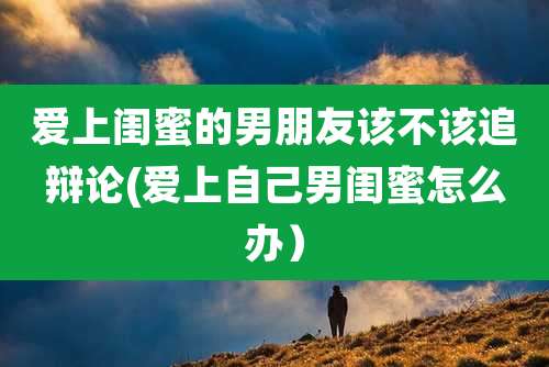 爱上闺蜜的男朋友该不该追辩论(爱上自己男闺蜜怎么办)