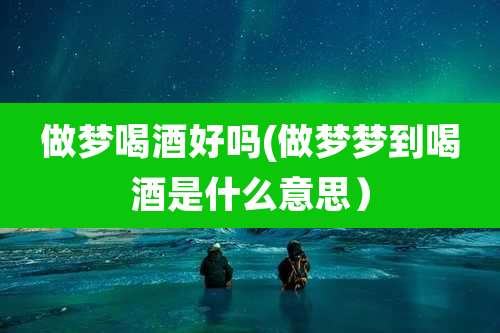 做梦喝酒好吗(做梦梦到喝酒是什么意思)