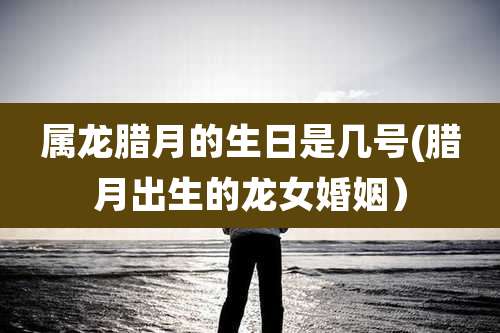 属龙腊月的生日是几号(腊月出生的龙女婚姻）