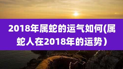 2018年属蛇的运气如何(属蛇人在2018年的运势）