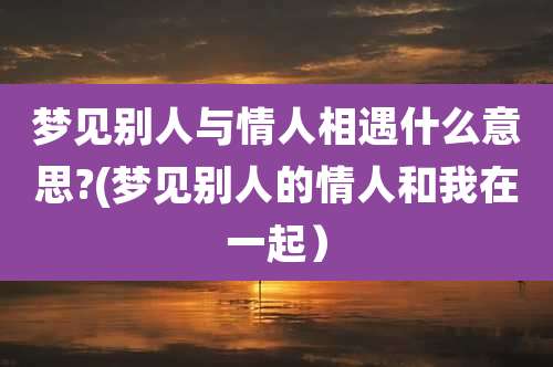 梦见别人与情人相遇什么意思?(梦见别人的情人和我在一起)