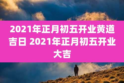 2021年正月初五开业黄道吉日 2021年正月初五开业大吉