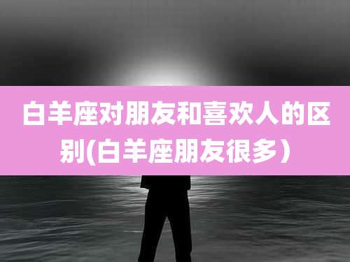 白羊座对朋友和喜欢人的区别(白羊座朋友很多)