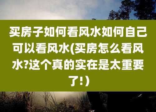 买房子如何看风水如何自己可以看风水(买房怎么看风水?这个真的实在是太重要了!)