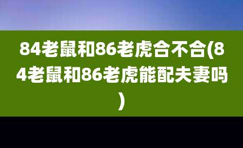 84老鼠和86老虎合不合(84老鼠和86老虎能配夫妻吗)
