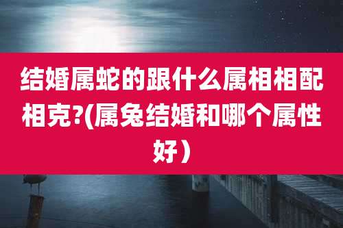 结婚属蛇的跟什么属相相配相克?(属兔结婚和哪个属性好）