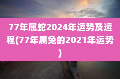 77年属蛇2024年运势及运程(77年属兔的2021年运势)