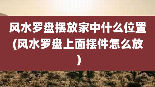 风水罗盘摆放家中什么位置(风水罗盘上面摆件怎么放)