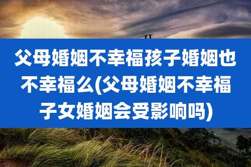 父母婚姻不幸福孩子婚姻也不幸福么(父母婚姻不幸福子女婚姻会受影响吗)