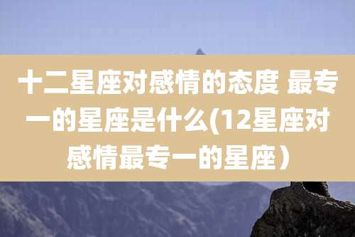 十二星座对感情的态度 最专一的星座是什么(12星座对感情最专一的星座）
