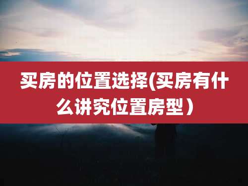 买房的位置选择(买房有什么讲究位置房型)