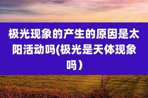 极光现象的产生的原因是太阳活动吗(极光是天体现象吗）
