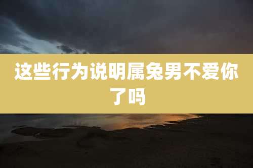 这些行为说明属兔男不爱你了吗