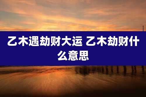 乙木遇劫财大运 乙木劫财什么意思