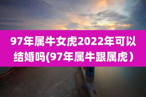 97年属牛女虎2022年可以结婚吗(97年属牛跟属虎)