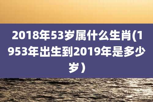 2018年53岁属什么生肖(1953年出生到2019年是多少岁）
