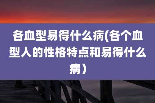 各血型易得什么病(各个血型人的性格特点和易得什么病)