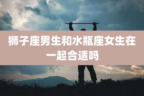 狮子座男生和水瓶座女生在一起合适吗