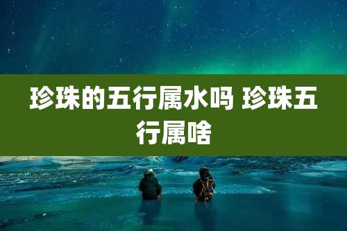 珍珠的五行属水吗 珍珠五行属啥