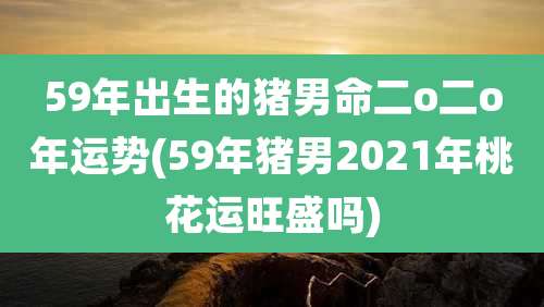 59年出生的猪男命二o二o年运势(59年猪男2021年桃花运旺盛吗)