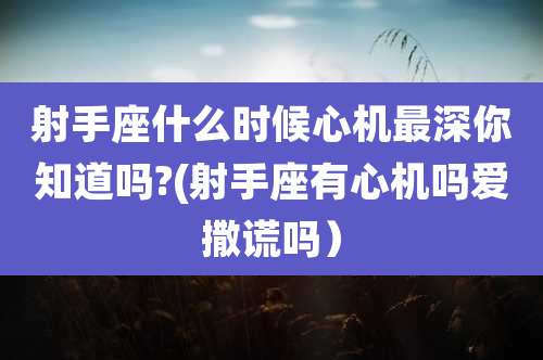 射手座什么时候心机最深你知道吗?(射手座有心机吗爱撒谎吗)