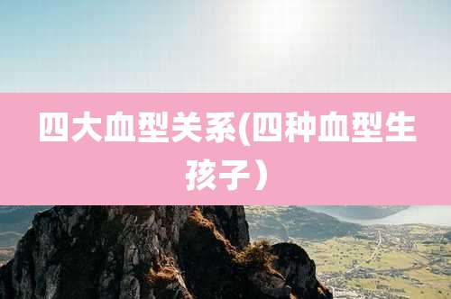 四大血型关系(四种血型生孩子)