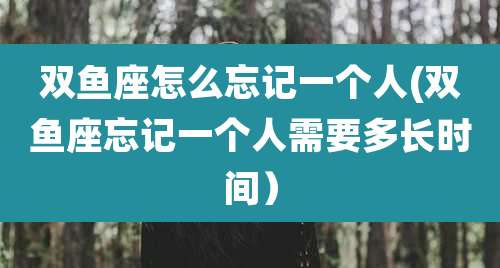 双鱼座怎么忘记一个人(双鱼座忘记一个人需要多长时间)