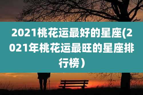 2021桃花运最好的星座(2021年桃花运最旺的星座排行榜）