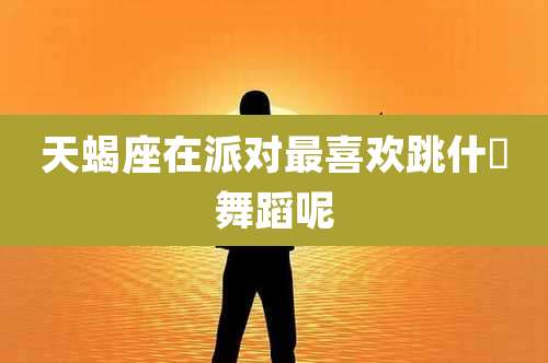 天蝎座在派对最喜欢跳什麼舞蹈呢