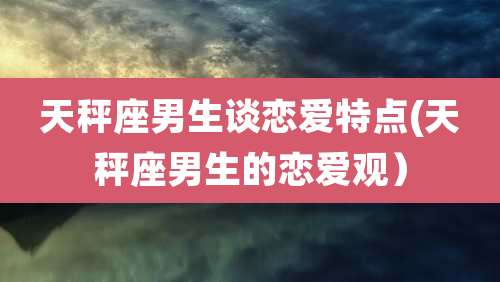 天秤座男生谈恋爱特点(天秤座男生的恋爱观)