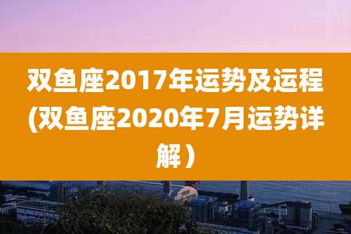 双鱼座2017年运势及运程(双鱼座2020年7月运势详解)