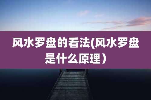 风水罗盘的看法(风水罗盘是什么原理）