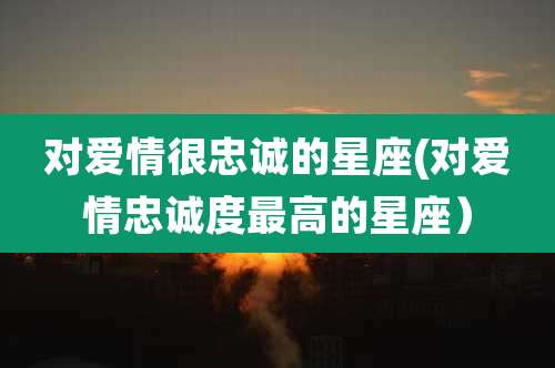对爱情很忠诚的星座(对爱情忠诚度最高的星座)