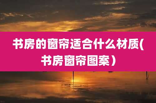 书房的窗帘适合什么材质(书房窗帘图案)