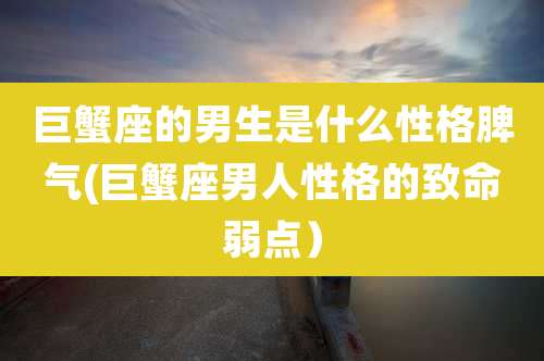 巨蟹座的男生是什么性格脾气(巨蟹座男人性格的致命弱点)
