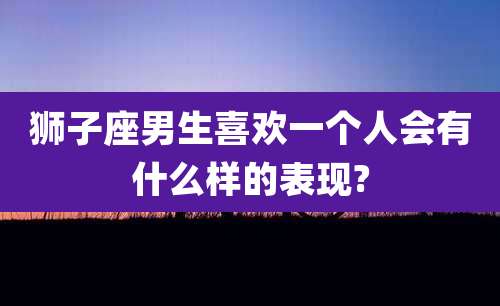 狮子座男生喜欢一个人会有什么样的表现?