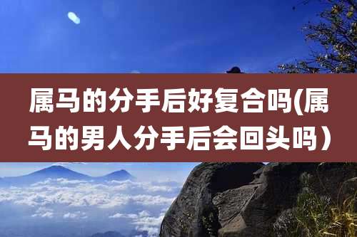 属马的分手后好复合吗(属马的男人分手后会回头吗）