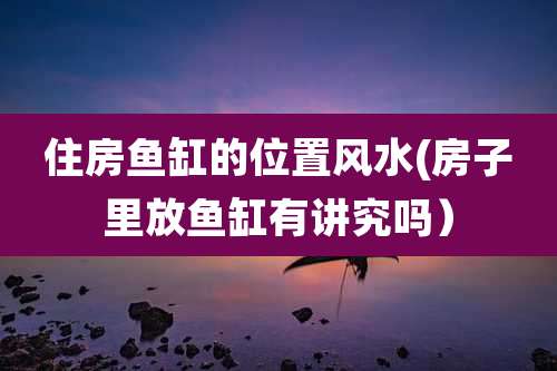 住房鱼缸的位置风水(房子里放鱼缸有讲究吗)