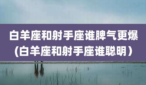 白羊座和射手座谁脾气更爆(白羊座和射手座谁聪明）