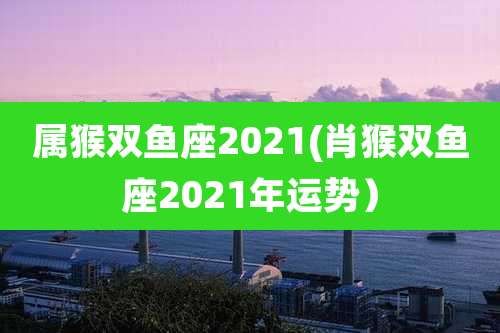 属猴双鱼座2021(肖猴双鱼座2021年运势）