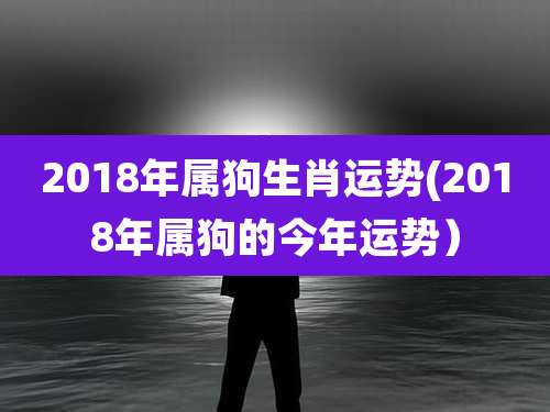 2018年属狗生肖运势(2018年属狗的今年运势)