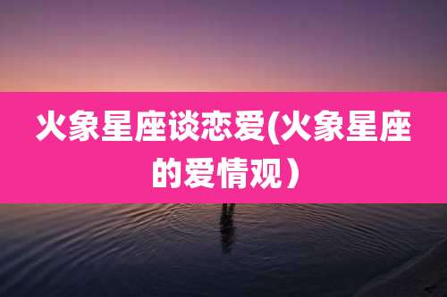 火象星座谈恋爱(火象星座的爱情观)