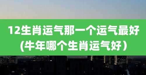 12生肖运气那一个运气最好(牛年哪个生肖运气好）