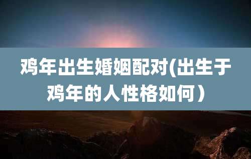鸡年出生婚姻配对(出生于鸡年的人性格如何)