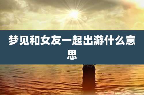 梦见和女友一起出游什么意思