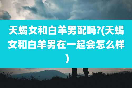 天蝎女和白羊男配吗?(天蝎女和白羊男在一起会怎么样）