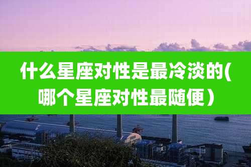 什么星座对性是最冷淡的(哪个星座对性最随便)